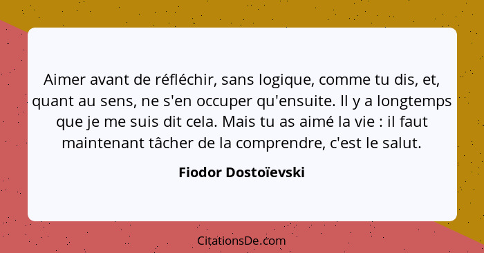 Aimer avant de réfléchir, sans logique, comme tu dis, et, quant au sens, ne s'en occuper qu'ensuite. Il y a longtemps que je me s... - Fiodor Dostoïevski