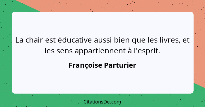 La chair est éducative aussi bien que les livres, et les sens appartiennent à l'esprit.... - Françoise Parturier