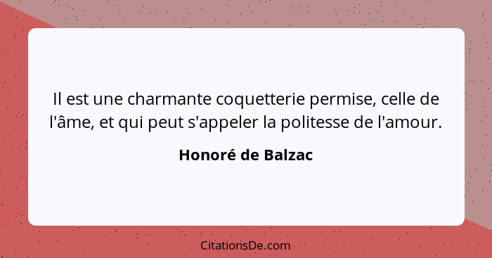 Il est une charmante coquetterie permise, celle de l'âme, et qui peut s'appeler la politesse de l'amour.... - Honoré de Balzac