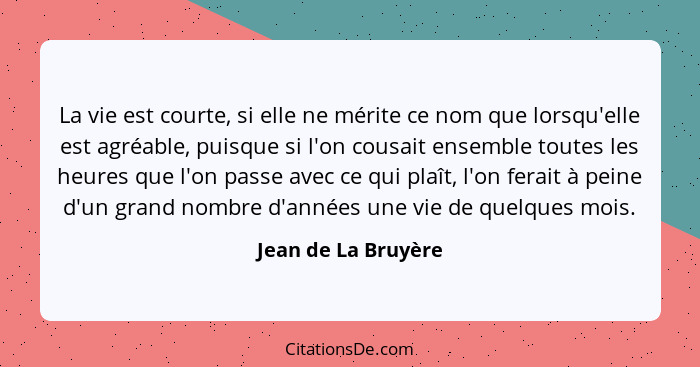 La vie est courte, si elle ne mérite ce nom que lorsqu'elle est agréable, puisque si l'on cousait ensemble toutes les heures que... - Jean de La Bruyère