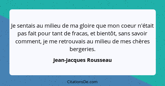 Je sentais au milieu de ma gloire que mon coeur n'était pas fait pour tant de fracas, et bientôt, sans savoir comment, je me r... - Jean-Jacques Rousseau