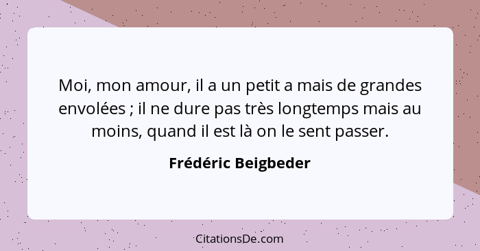 Moi, mon amour, il a un petit a mais de grandes envolées ; il ne dure pas très longtemps mais au moins, quand il est là on l... - Frédéric Beigbeder