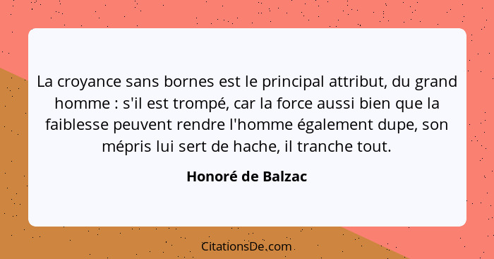 La croyance sans bornes est le principal attribut, du grand homme : s'il est trompé, car la force aussi bien que la faiblesse... - Honoré de Balzac