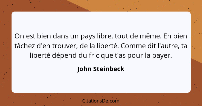 On est bien dans un pays libre, tout de même. Eh bien tâchez d'en trouver, de la liberté. Comme dit l'autre, ta liberté dépend du fri... - John Steinbeck