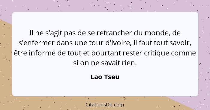 Il ne s'agit pas de se retrancher du monde, de s'enfermer dans une tour d'ivoire, il faut tout savoir, être informé de tout et pourtant res... - Lao Tseu