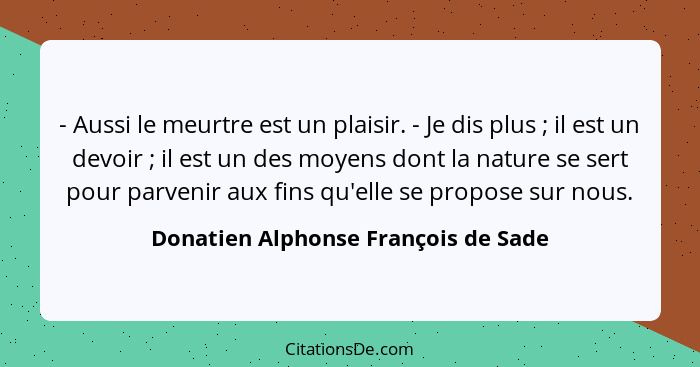 - Aussi le meurtre est un plaisir. - Je dis plus ; il est un devoir ; il est un des moyens dont la natu... - Donatien Alphonse François de Sade