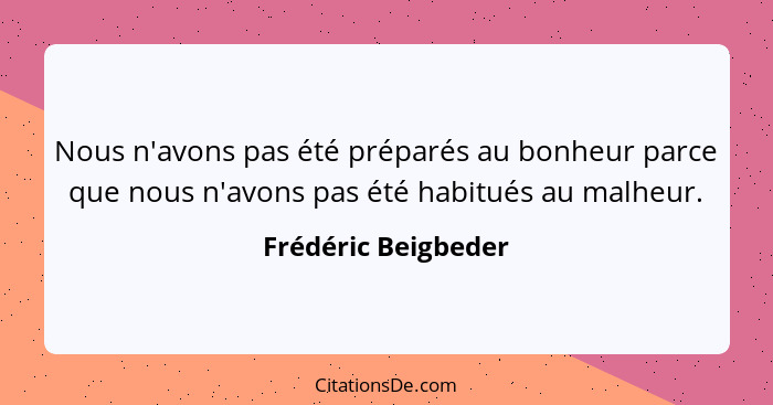 Nous n'avons pas été préparés au bonheur parce que nous n'avons pas été habitués au malheur.... - Frédéric Beigbeder