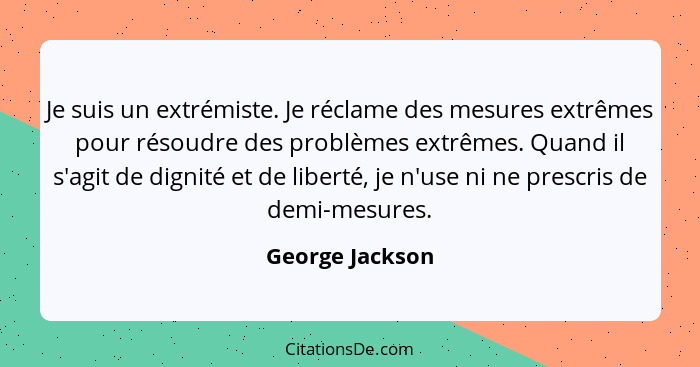 Je suis un extrémiste. Je réclame des mesures extrêmes pour résoudre des problèmes extrêmes. Quand il s'agit de dignité et de liberté... - George Jackson