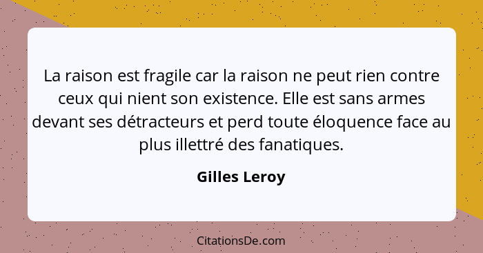 La raison est fragile car la raison ne peut rien contre ceux qui nient son existence. Elle est sans armes devant ses détracteurs et per... - Gilles Leroy