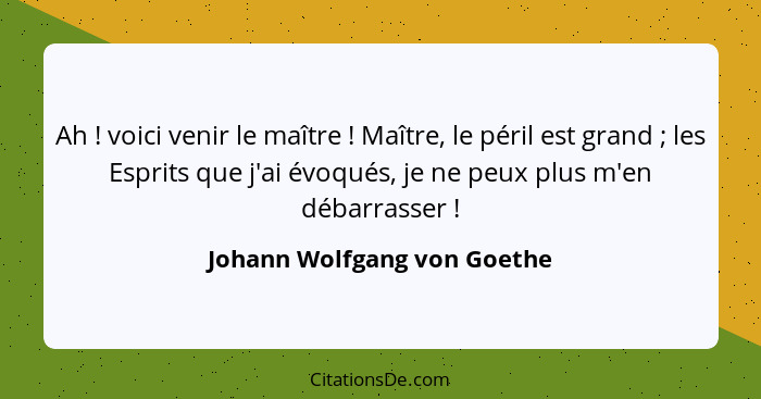 Ah ! voici venir le maître ! Maître, le péril est grand ; les Esprits que j'ai évoqués, je ne peux plus m'... - Johann Wolfgang von Goethe