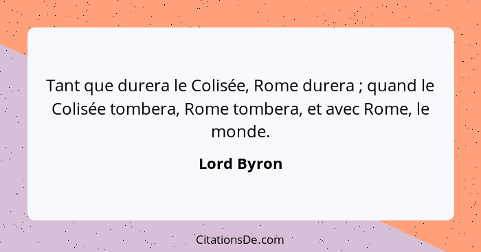 Tant que durera le Colisée, Rome durera ; quand le Colisée tombera, Rome tombera, et avec Rome, le monde.... - Lord Byron