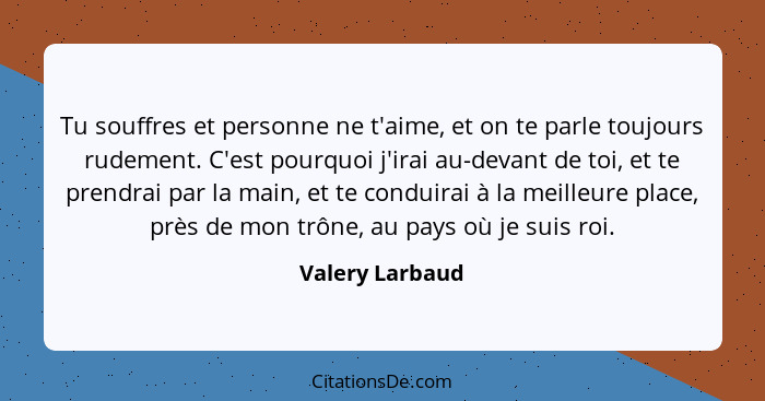 Tu souffres et personne ne t'aime, et on te parle toujours rudement. C'est pourquoi j'irai au-devant de toi, et te prendrai par la ma... - Valery Larbaud