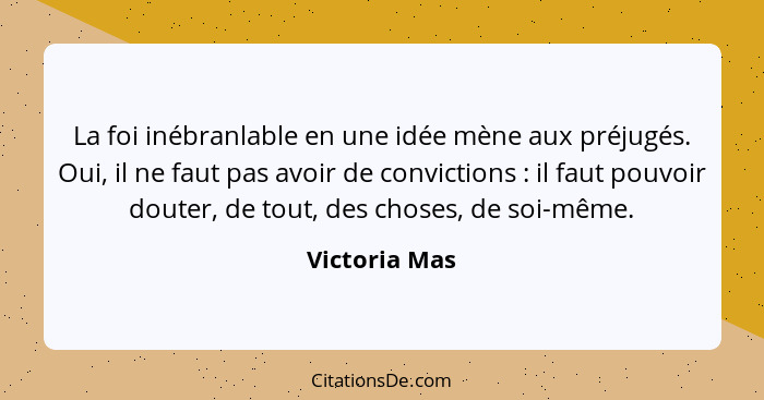 La foi inébranlable en une idée mène aux préjugés. Oui, il ne faut pas avoir de convictions : il faut pouvoir douter, de tout, des... - Victoria Mas