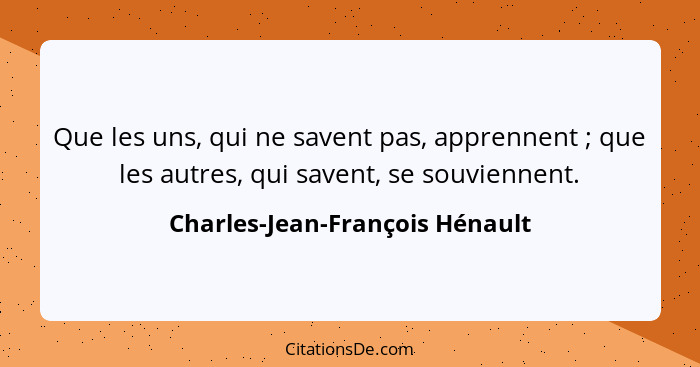 Que les uns, qui ne savent pas, apprennent ; que les autres, qui savent, se souviennent.... - Charles-Jean-François Hénault