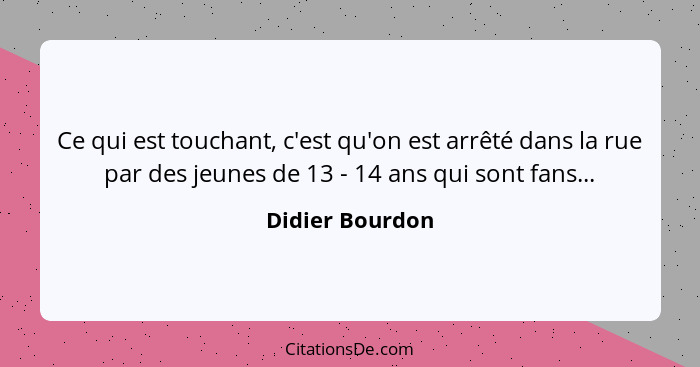 Ce qui est touchant, c'est qu'on est arrêté dans la rue par des jeunes de 13 - 14 ans qui sont fans...... - Didier Bourdon