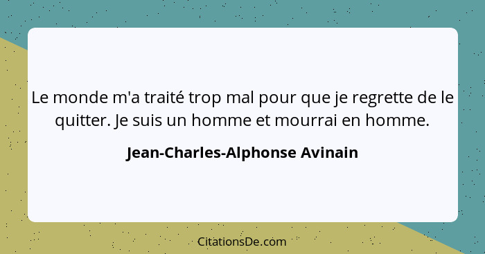 Le monde m'a traité trop mal pour que je regrette de le quitter. Je suis un homme et mourrai en homme.... - Jean-Charles-Alphonse Avinain