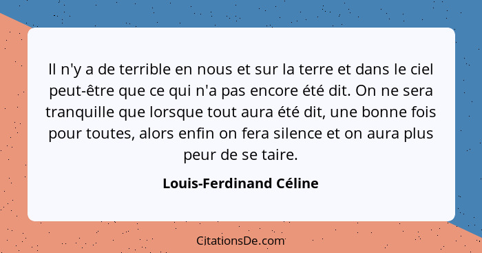 Il n'y a de terrible en nous et sur la terre et dans le ciel peut-être que ce qui n'a pas encore été dit. On ne sera tranquil... - Louis-Ferdinand Céline