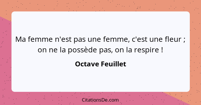 Ma femme n'est pas une femme, c'est une fleur ; on ne la possède pas, on la respire !... - Octave Feuillet