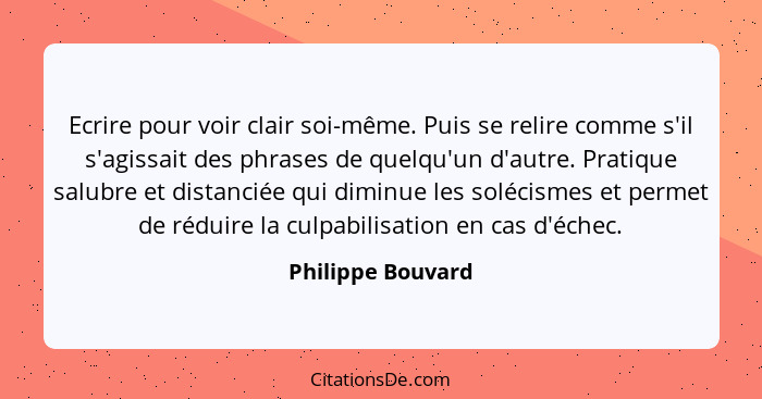 Ecrire pour voir clair soi-même. Puis se relire comme s'il s'agissait des phrases de quelqu'un d'autre. Pratique salubre et distanc... - Philippe Bouvard