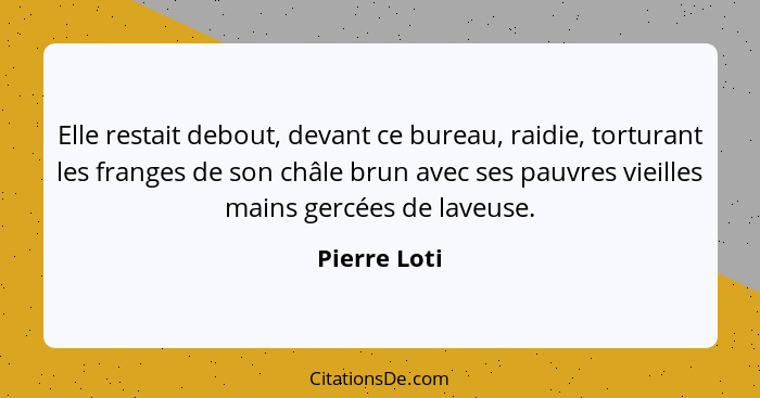 Elle restait debout, devant ce bureau, raidie, torturant les franges de son châle brun avec ses pauvres vieilles mains gercées de laveus... - Pierre Loti