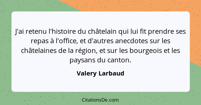 J'ai retenu l'histoire du châtelain qui lui fit prendre ses repas à l'office, et d'autres anecdotes sur les châtelaines de la région,... - Valery Larbaud