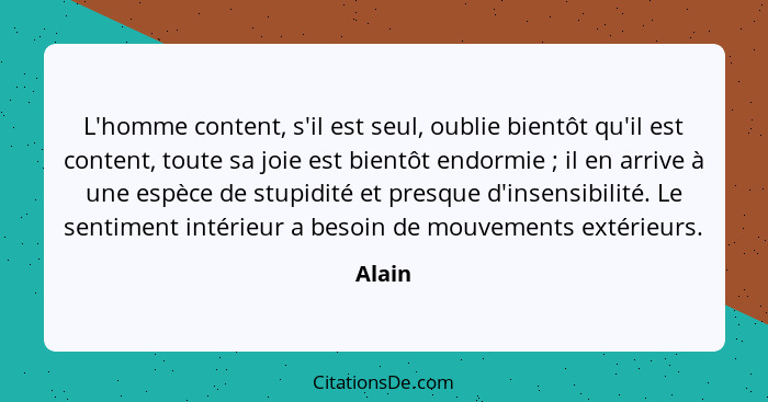 L'homme content, s'il est seul, oublie bientôt qu'il est content, toute sa joie est bientôt endormie ; il en arrive à une espèce de stupi... - Alain