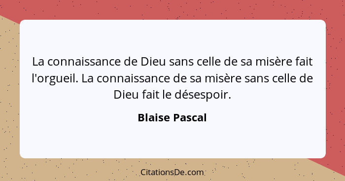 La connaissance de Dieu sans celle de sa misère fait l'orgueil. La connaissance de sa misère sans celle de Dieu fait le désespoir.... - Blaise Pascal