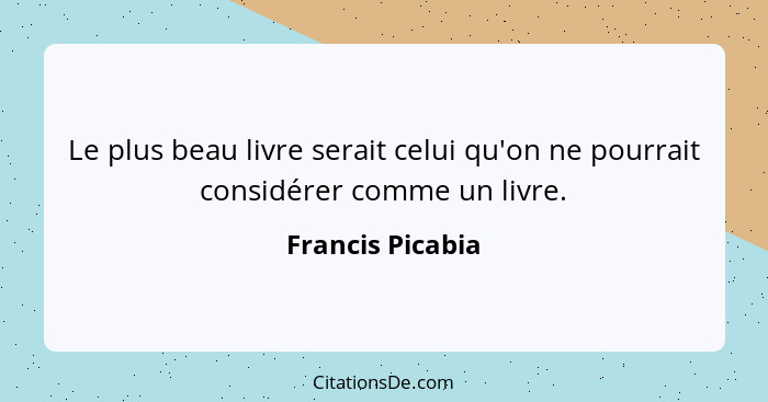 Le plus beau livre serait celui qu'on ne pourrait considérer comme un livre.... - Francis Picabia