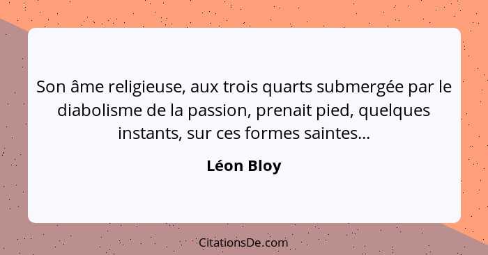 Son âme religieuse, aux trois quarts submergée par le diabolisme de la passion, prenait pied, quelques instants, sur ces formes saintes...... - Léon Bloy