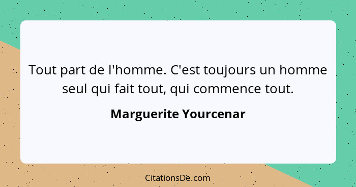 Tout part de l'homme. C'est toujours un homme seul qui fait tout, qui commence tout.... - Marguerite Yourcenar