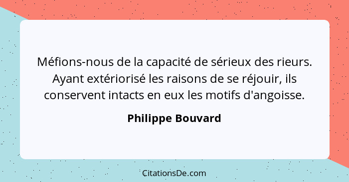 Méfions-nous de la capacité de sérieux des rieurs. Ayant extériorisé les raisons de se réjouir, ils conservent intacts en eux les m... - Philippe Bouvard