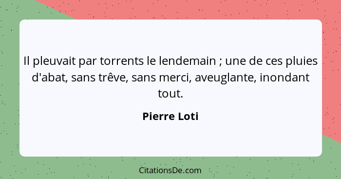 Il pleuvait par torrents le lendemain ; une de ces pluies d'abat, sans trêve, sans merci, aveuglante, inondant tout.... - Pierre Loti