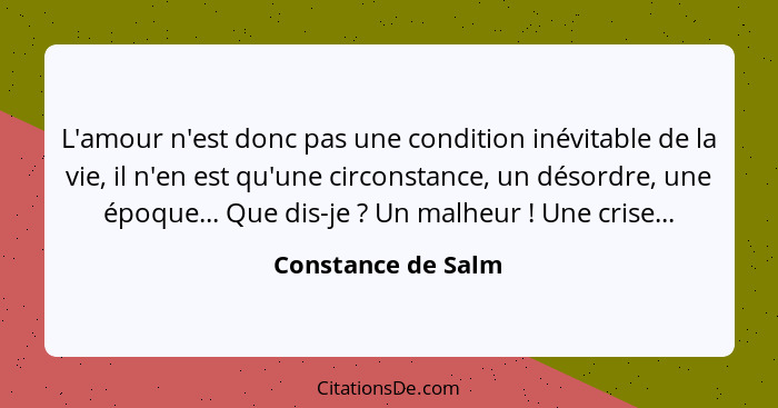 L'amour n'est donc pas une condition inévitable de la vie, il n'en est qu'une circonstance, un désordre, une époque... Que dis-je&... - Constance de Salm