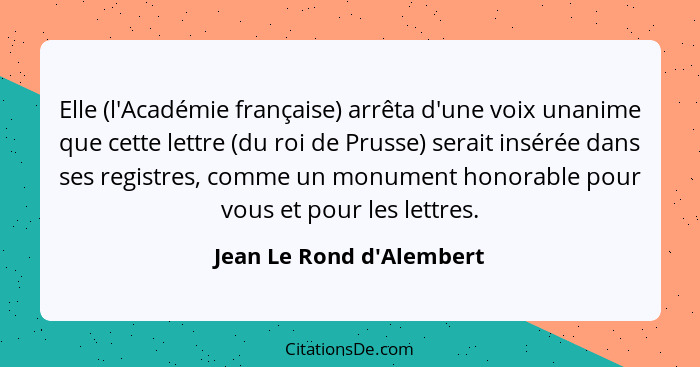 Elle (l'Académie française) arrêta d'une voix unanime que cette lettre (du roi de Prusse) serait insérée dans ses regist... - Jean Le Rond d'Alembert