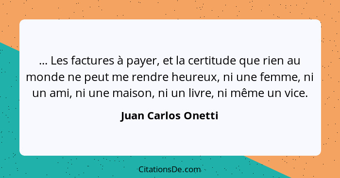 ... Les factures à payer, et la certitude que rien au monde ne peut me rendre heureux, ni une femme, ni un ami, ni une maison, ni... - Juan Carlos Onetti