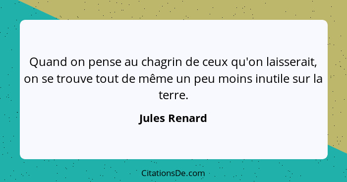 Quand on pense au chagrin de ceux qu'on laisserait, on se trouve tout de même un peu moins inutile sur la terre.... - Jules Renard