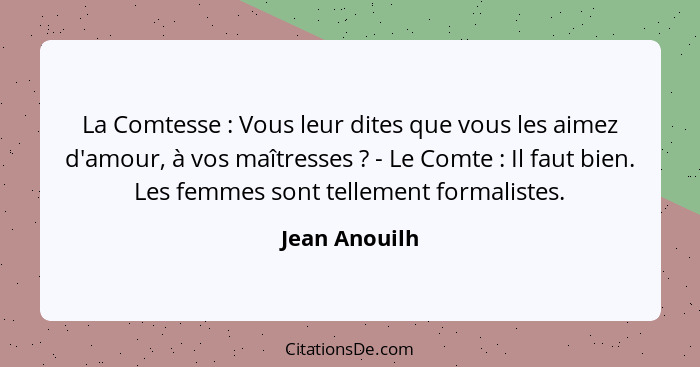 La Comtesse : Vous leur dites que vous les aimez d'amour, à vos maîtresses ? - Le Comte : Il faut bien. Les femmes sont... - Jean Anouilh