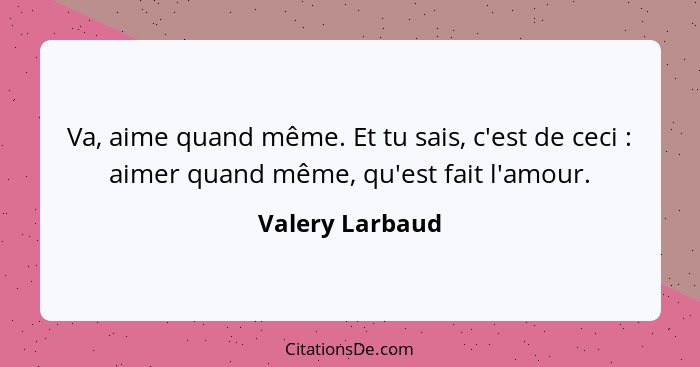 Va, aime quand même. Et tu sais, c'est de ceci : aimer quand même, qu'est fait l'amour.... - Valery Larbaud