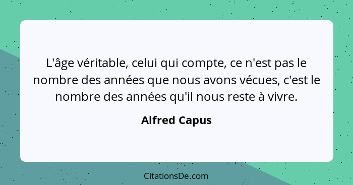 L'âge véritable, celui qui compte, ce n'est pas le nombre des années que nous avons vécues, c'est le nombre des années qu'il nous reste... - Alfred Capus