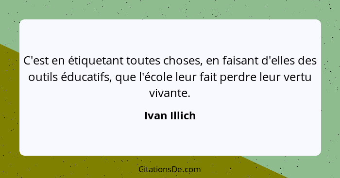 C'est en étiquetant toutes choses, en faisant d'elles des outils éducatifs, que l'école leur fait perdre leur vertu vivante.... - Ivan Illich