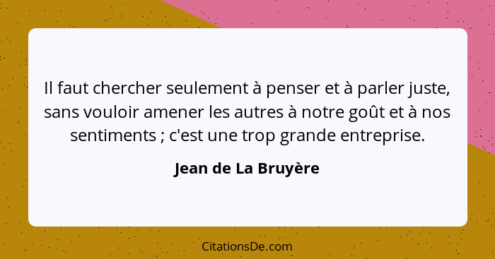 Il faut chercher seulement à penser et à parler juste, sans vouloir amener les autres à notre goût et à nos sentiments ; c'e... - Jean de La Bruyère