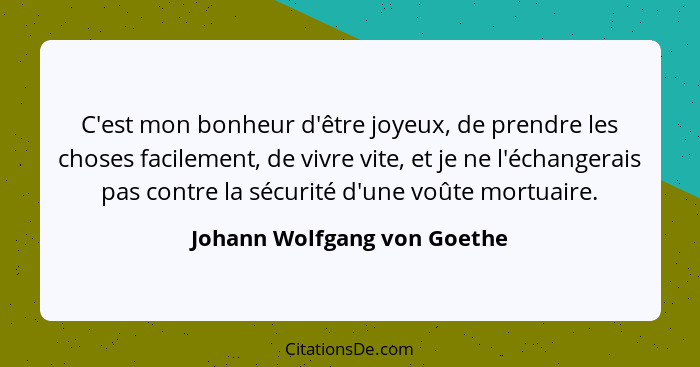 C'est mon bonheur d'être joyeux, de prendre les choses facilement, de vivre vite, et je ne l'échangerais pas contre la sé... - Johann Wolfgang von Goethe