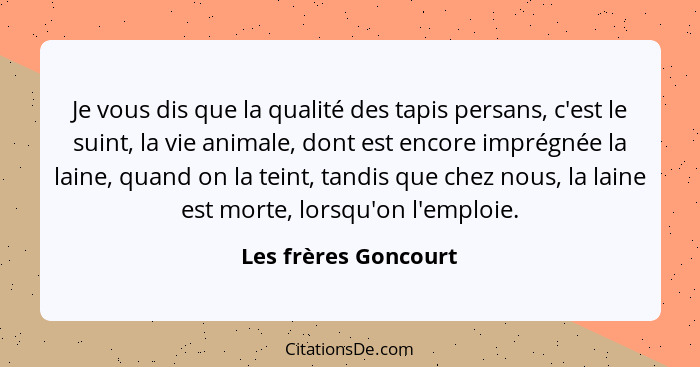 Je vous dis que la qualité des tapis persans, c'est le suint, la vie animale, dont est encore imprégnée la laine, quand on la te... - Les frères Goncourt