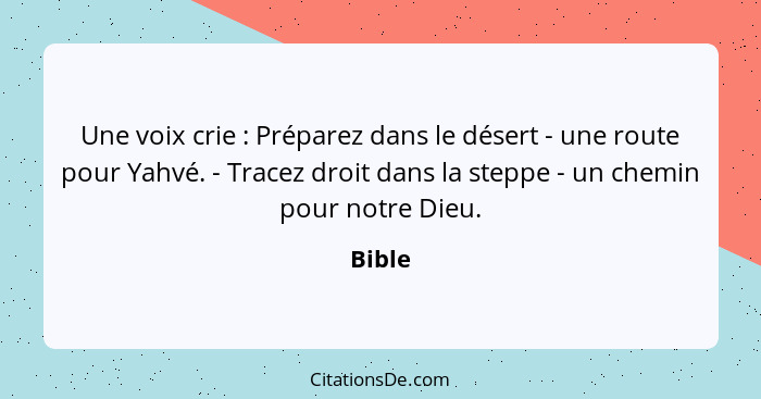 Une voix crie : Préparez dans le désert - une route pour Yahvé. - Tracez droit dans la steppe - un chemin pour notre Dieu.... - Bible