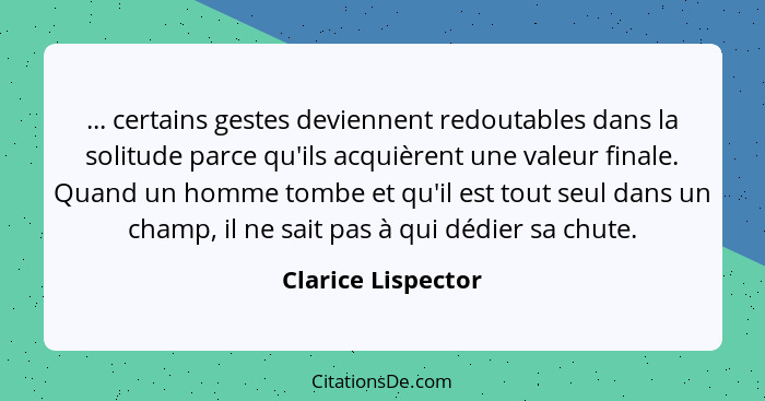 ... certains gestes deviennent redoutables dans la solitude parce qu'ils acquièrent une valeur finale. Quand un homme tombe et qu'... - Clarice Lispector