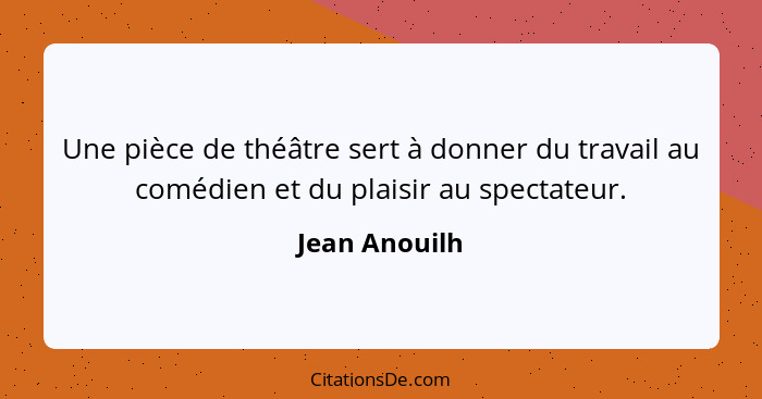 Une pièce de théâtre sert à donner du travail au comédien et du plaisir au spectateur.... - Jean Anouilh