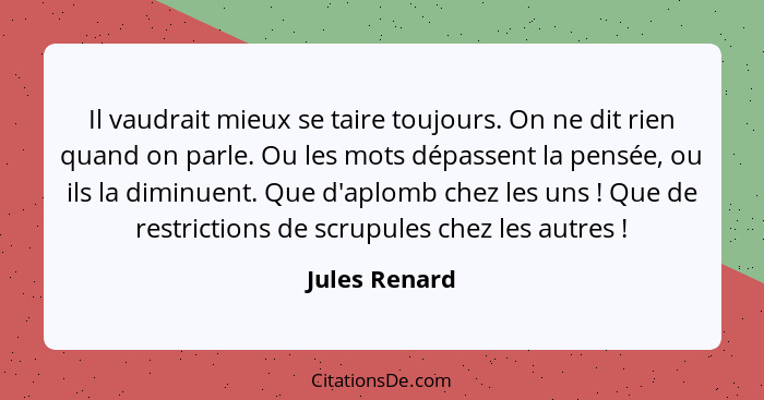 Il vaudrait mieux se taire toujours. On ne dit rien quand on parle. Ou les mots dépassent la pensée, ou ils la diminuent. Que d'aplomb... - Jules Renard