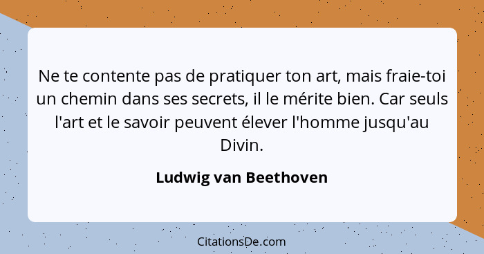 Ne te contente pas de pratiquer ton art, mais fraie-toi un chemin dans ses secrets, il le mérite bien. Car seuls l'art et le sa... - Ludwig van Beethoven