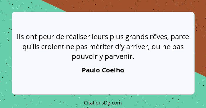 Ils ont peur de réaliser leurs plus grands rêves, parce qu'ils croient ne pas mériter d'y arriver, ou ne pas pouvoir y parvenir.... - Paulo Coelho