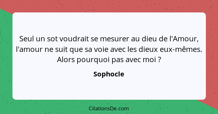 Seul un sot voudrait se mesurer au dieu de l'Amour, l'amour ne suit que sa voie avec les dieux eux-mêmes. Alors pourquoi pas avec moi ... - Sophocle